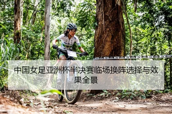 中国女足亚洲杯半决赛临场换阵选择与效果全景